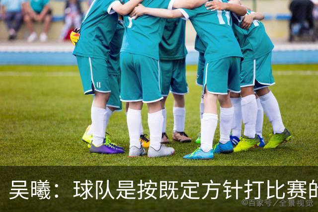 吴曦：球队是按既定方针打比赛的 希望能完成小组出线的首要目标